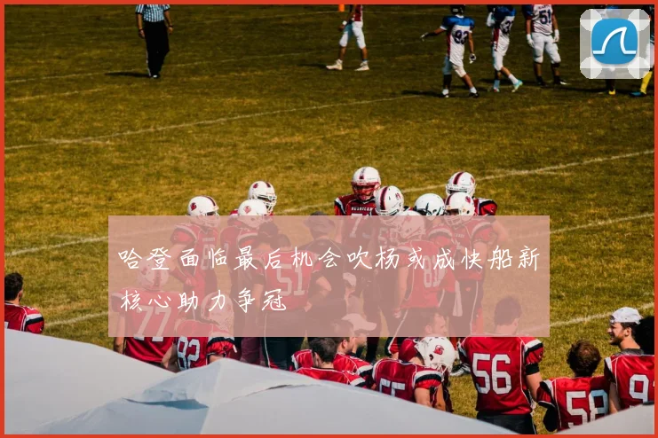 哈登面临最后机会吹杨或成快船新核心助力争冠