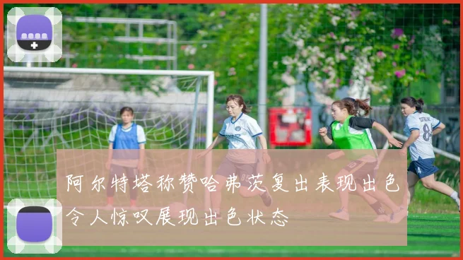 阿尔特塔称赞哈弗茨复出表现出色令人惊叹展现出色状态