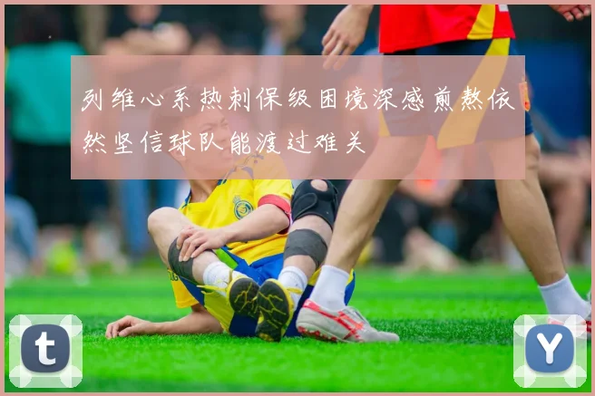 列维心系热刺保级困境深感煎熬依然坚信球队能渡过难关