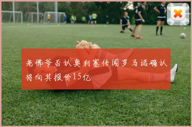 老佛爷否认奥利塞传闻罗马诺确认将向其报价15亿