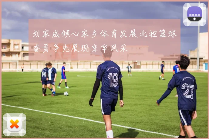 刘家成倾心家乡体育发展北控篮球奋勇争先展现京华风采
