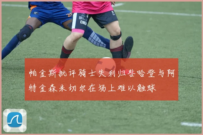 帕金斯批评骑士失利归咎哈登与阿特金森米切尔在场上难以触球