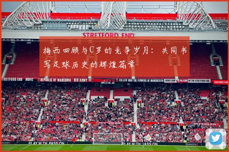 梅西回顾与C罗的竞争岁月：共同书写足球历史的辉煌篇章