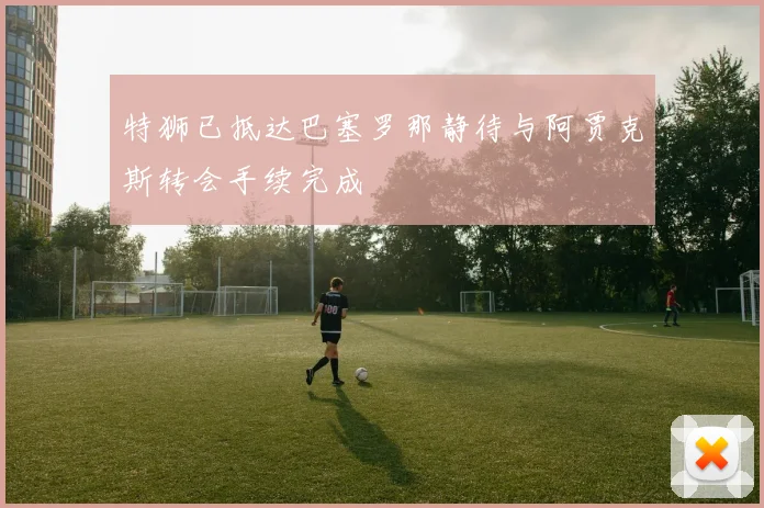 特狮已抵达巴塞罗那静待与阿贾克斯转会手续完成