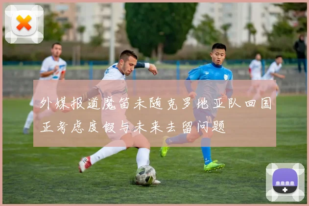 外媒报道魔笛未随克罗地亚队回国正考虑度假与未来去留问题