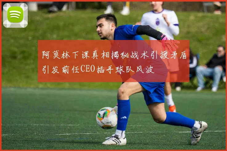 阿莫林下课真相揭秘战术引援矛盾引发前任CEO插手球队风波