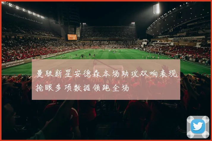 曼联新星安德森本场助攻双响表现抢眼多项数据领跑全场
