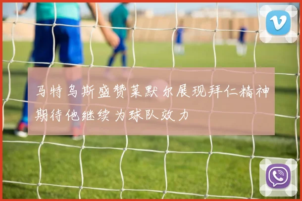 马特乌斯盛赞莱默尔展现拜仁精神期待他继续为球队效力