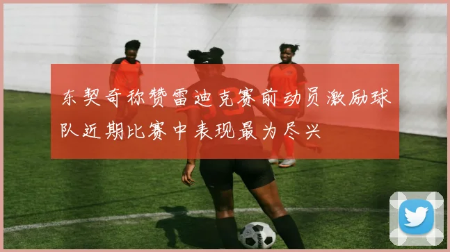 东契奇称赞雷迪克赛前动员激励球队近期比赛中表现最为尽兴