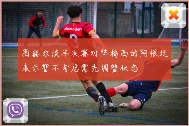 图赫尔谈半决赛对阵梅西的阿根廷表示暂不考虑需先调整状态