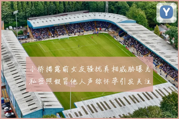 小桥揭露前女友骚扰真相威胁曝光私密照假冒他人声称怀孕引发关注