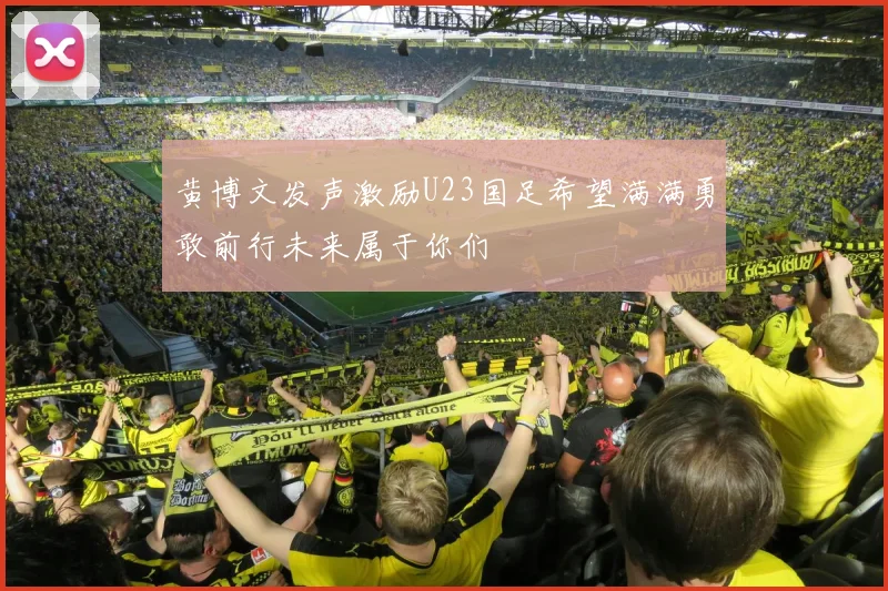 黄博文发声激励U23国足希望满满勇敢前行未来属于你们