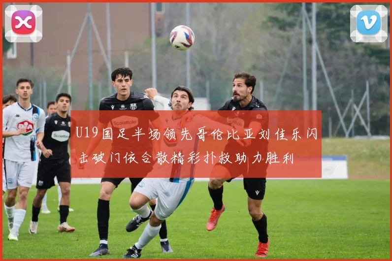 U19国足半场领先哥伦比亚刘佳乐闪击破门依合散精彩扑救助力胜利