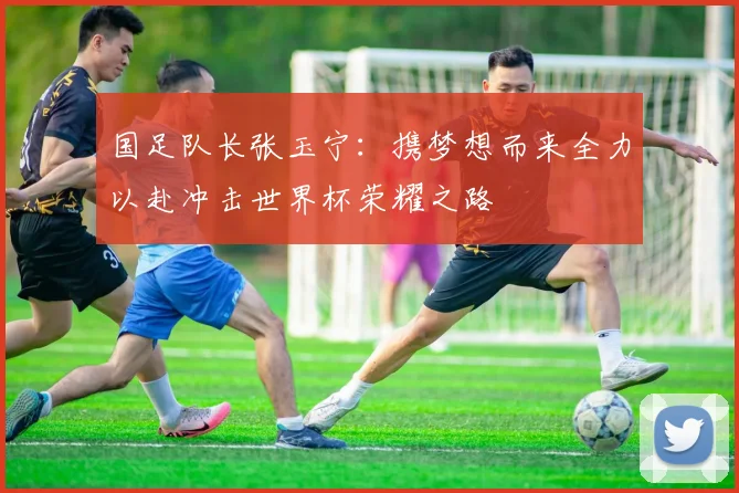 国足队长张玉宁：携梦想而来全力以赴冲击世界杯荣耀之路
