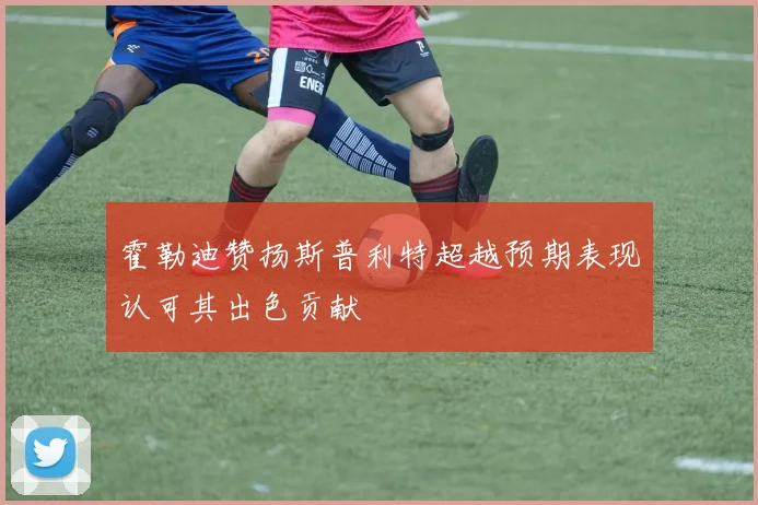 霍勒迪赞扬斯普利特超越预期表现认可其出色贡献