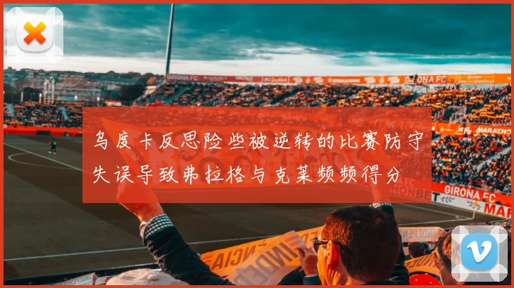 乌度卡反思险些被逆转的比赛防守失误导致弗拉格与克莱频频得分