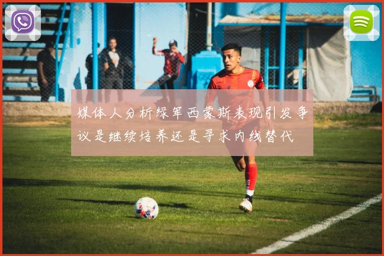 媒体人分析绿军西蒙斯表现引发争议是继续培养还是寻求内线替代