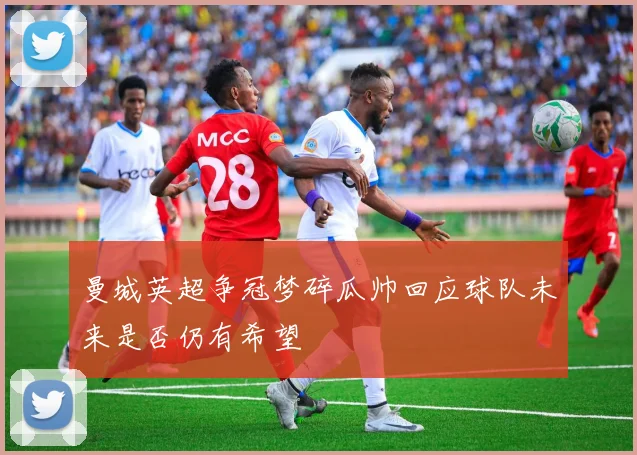 曼城英超争冠梦碎瓜帅回应球队未来是否仍有希望