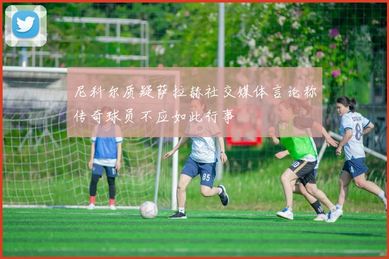 尼科尔质疑萨拉赫社交媒体言论称传奇球员不应如此行事