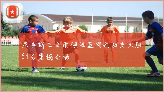 尼克斯三分雨倾洒篮网创历史大胜54分震撼全场